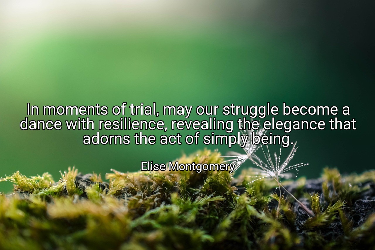 In moments of trial, may our struggle become a dance with resilience, revealing the elegance that adorns the act of simply being. - Elise Montgomery