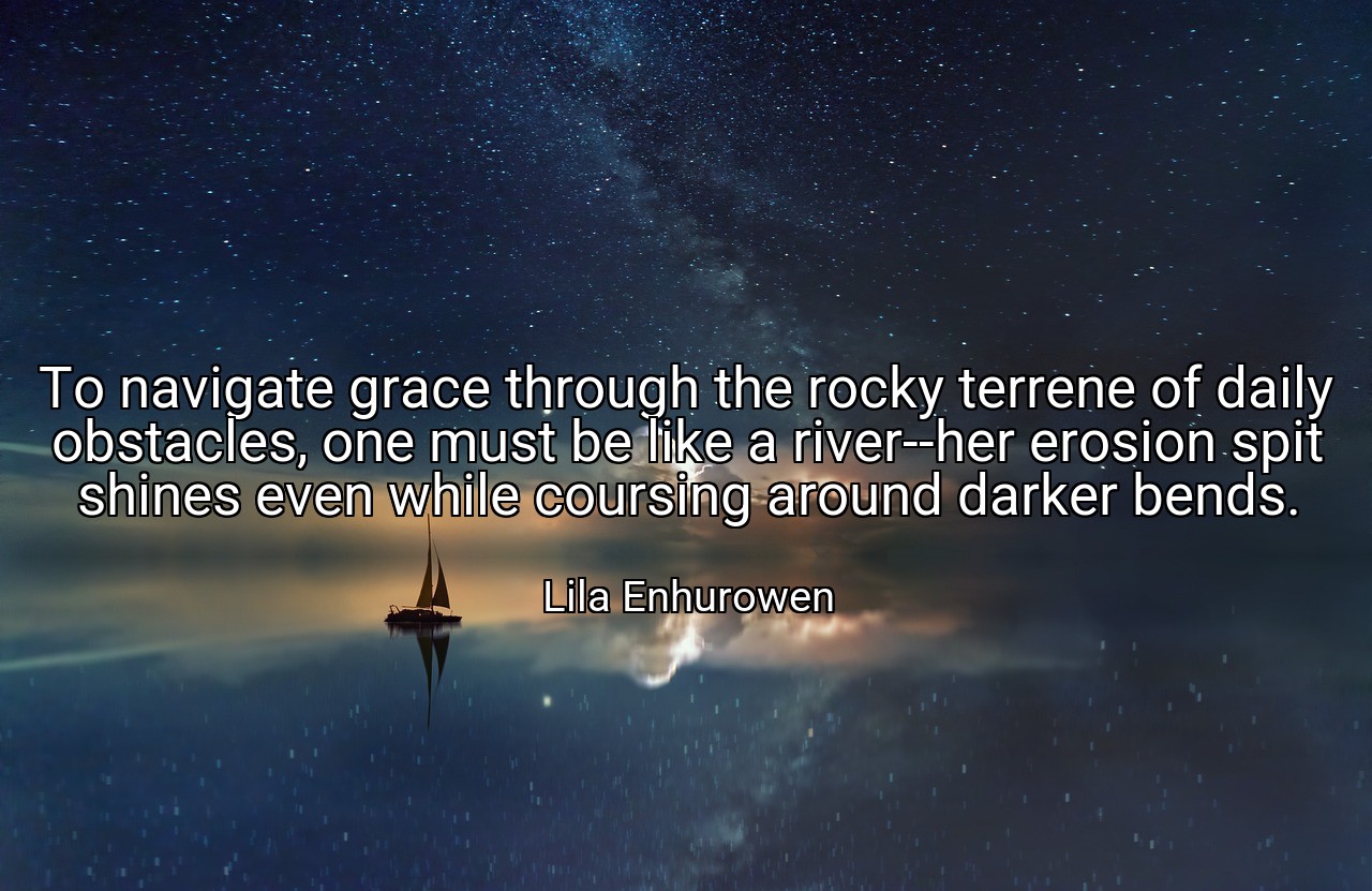 To navigate grace through the rocky terrene of daily obstacles, one must be like a river--her erosion spit shines even while coursing around darker bends. - Lila Enhurowen