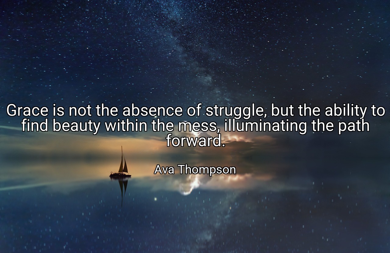 Grace is not the absence of struggle, but the ability to find beauty within the mess, illuminating the path forward. - Ava Thompson