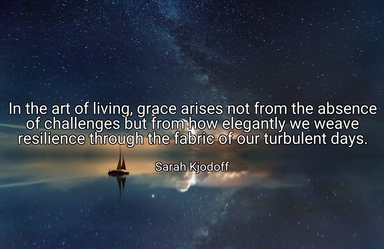 In the art of living, grace arises not from the absence of challenges but from how elegantly we weave resilience through the fabric of our turbulent days. - Sarah Kjodoff