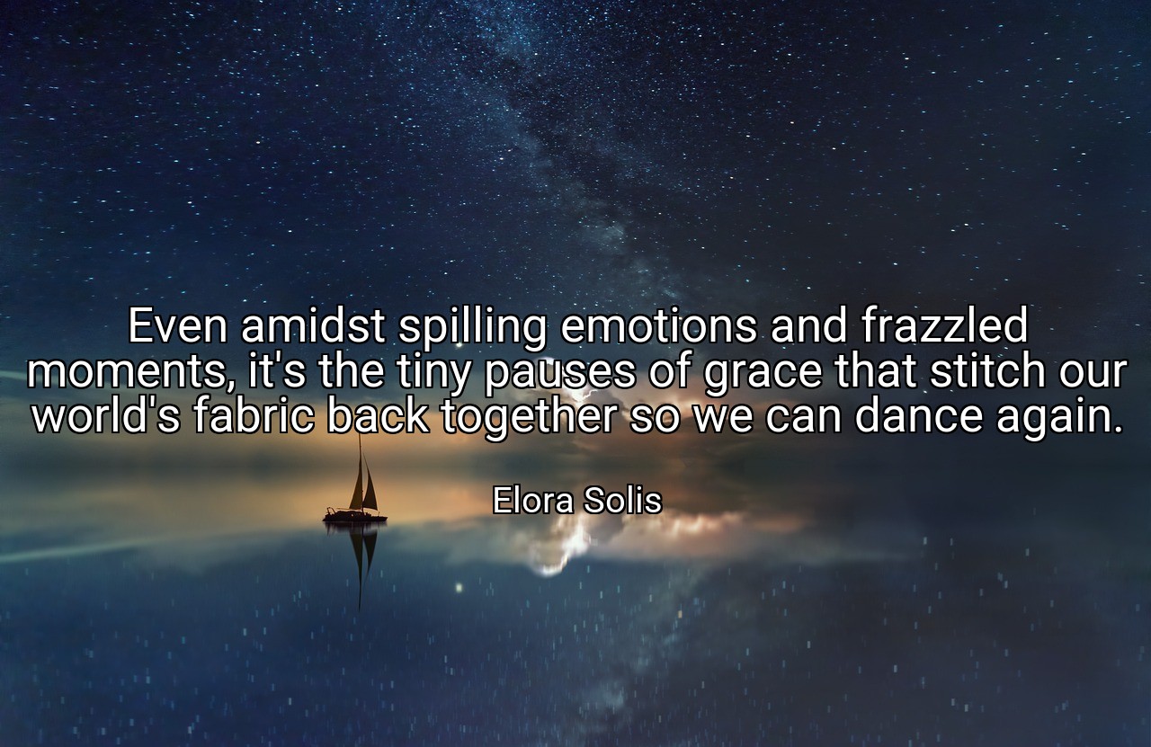 Even amidst spilling emotions and frazzled moments, it's the tiny pauses of grace that stitch our world's fabric back together so we can dance again. - Elora Solis