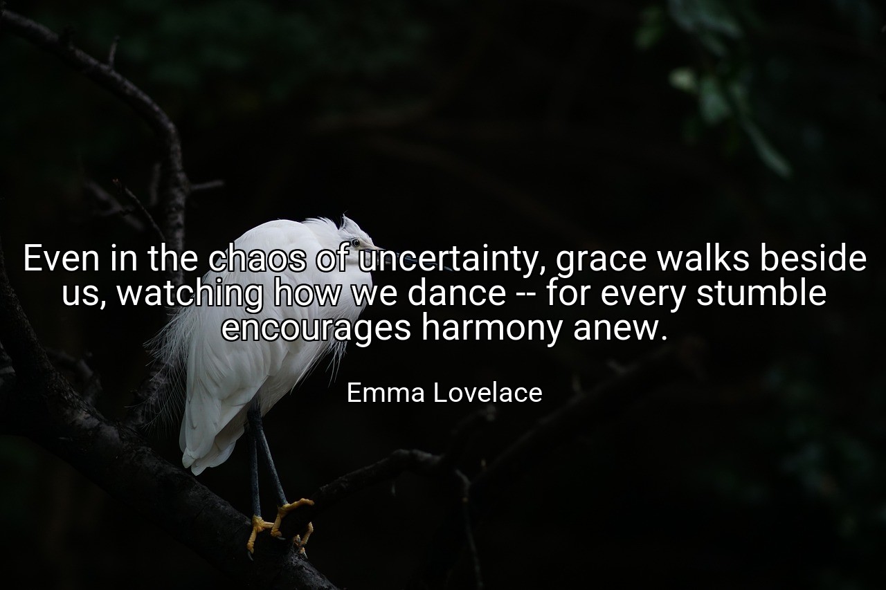 Even in the chaos of uncertainty, grace walks beside us, watching how we dance -- for every stumble encourages harmony anew. - Emma Lovelace