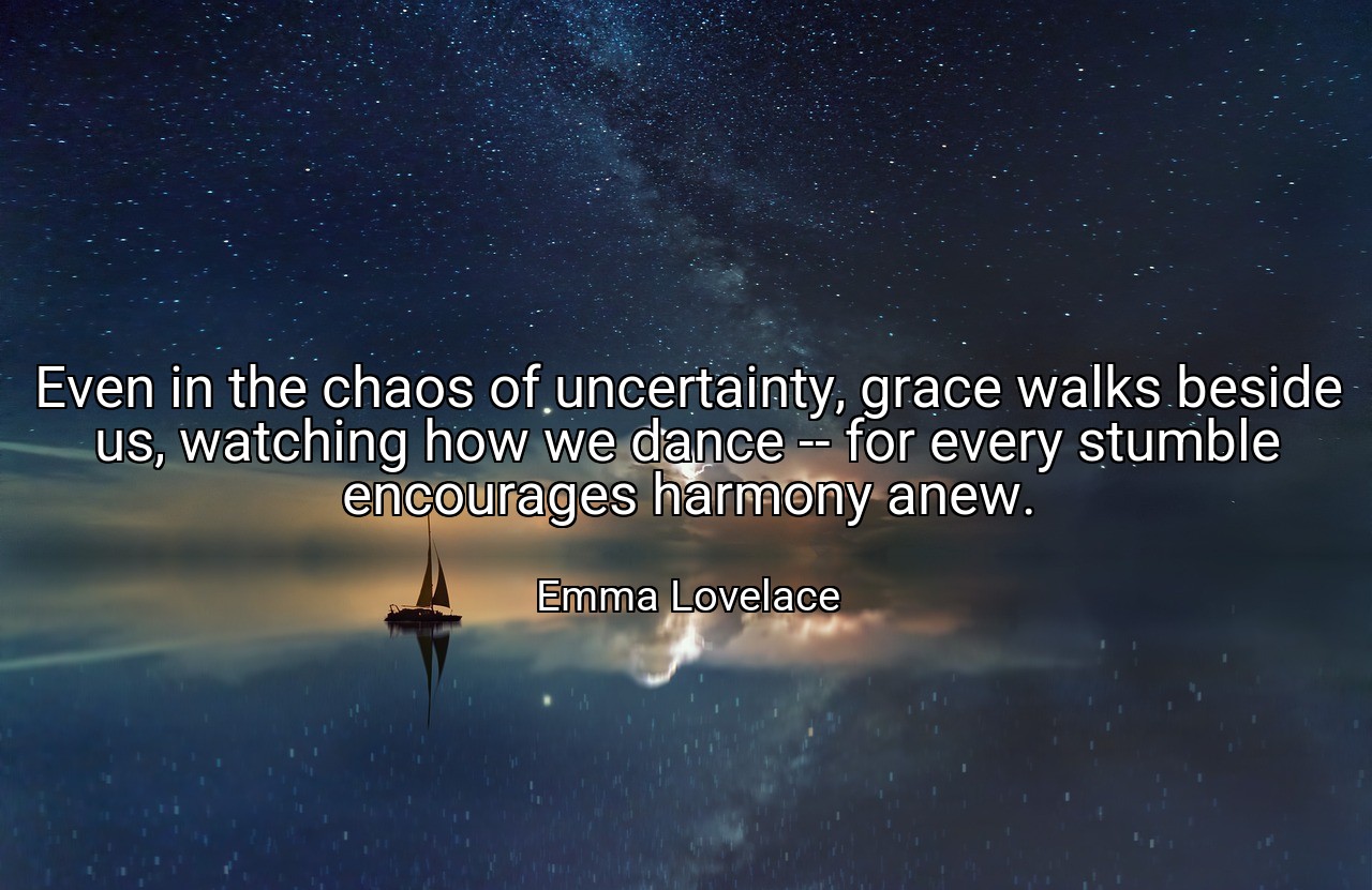 Even in the chaos of uncertainty, grace walks beside us, watching how we dance -- for every stumble encourages harmony anew. - Emma Lovelace