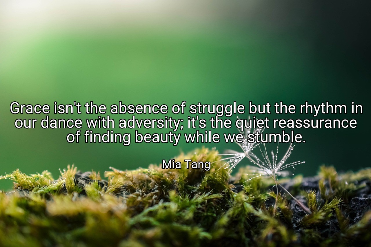 Grace isn't the absence of struggle but the rhythm in our dance with adversity; it's the quiet reassurance of finding beauty while we stumble. - Mia Tang