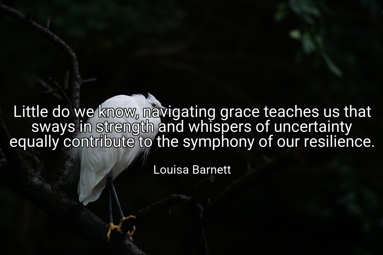Little do we know, navigating grace teaches us that sways in strength and whispers of uncertainty equally contribute to the symphony of our resilience. - Louisa Barnett