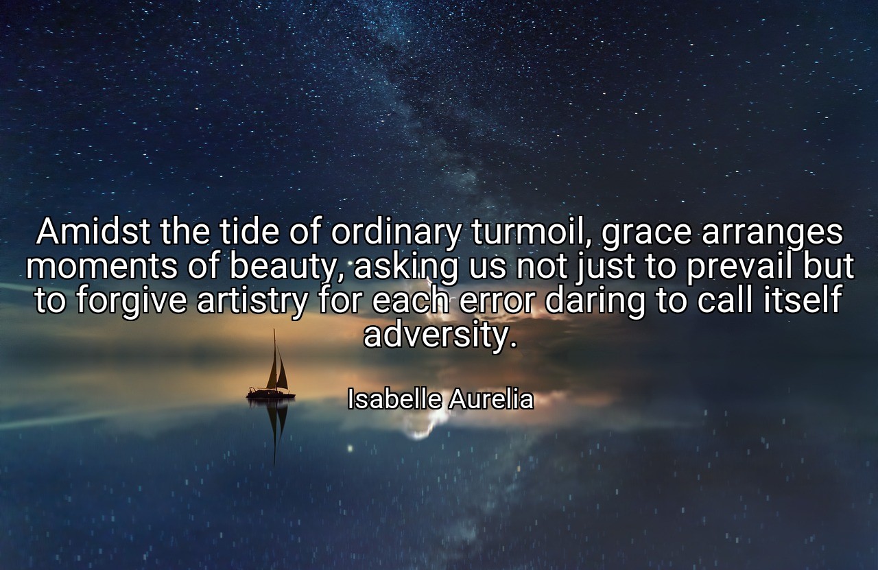 Amidst the tide of ordinary turmoil, grace arranges moments of beauty, asking us not just to prevail but to forgive artistry for each error daring to call itself adversity. - Isabelle Aurelia