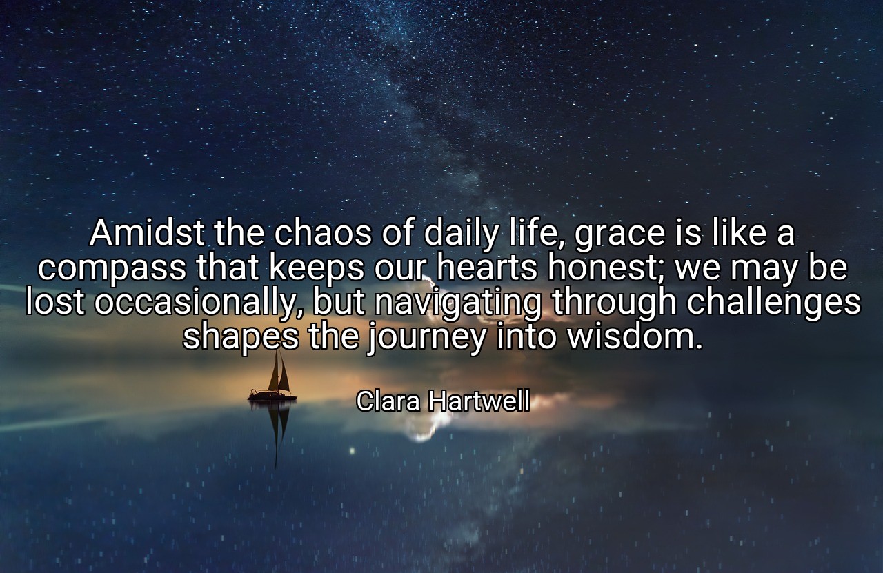 Amidst the chaos of daily life, grace is like a compass that keeps our hearts honest; we may be lost occasionally, but navigating through challenges shapes the journey into wisdom. - Clara Hartwell