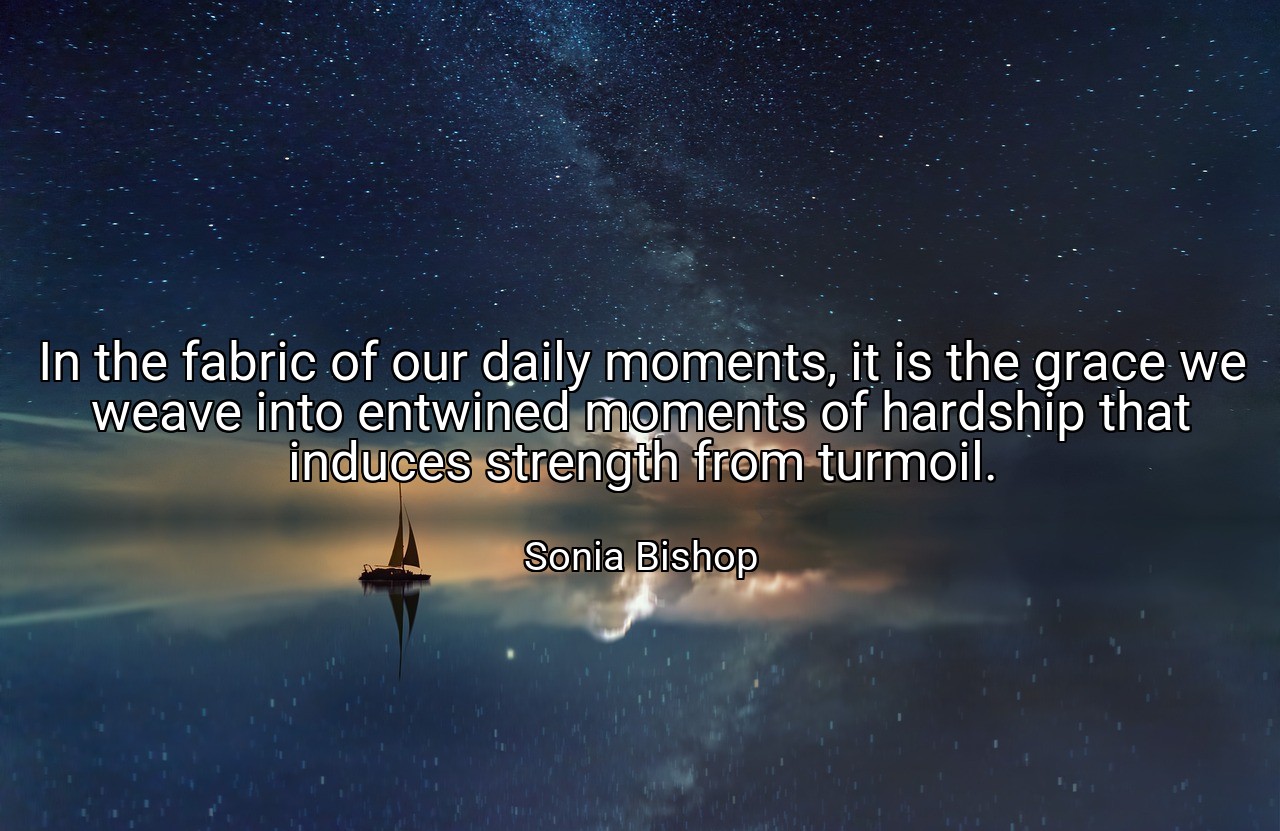 In the fabric of our daily moments, it is the grace we weave into entwined moments of hardship that induces strength from turmoil. - Sonia Bishop