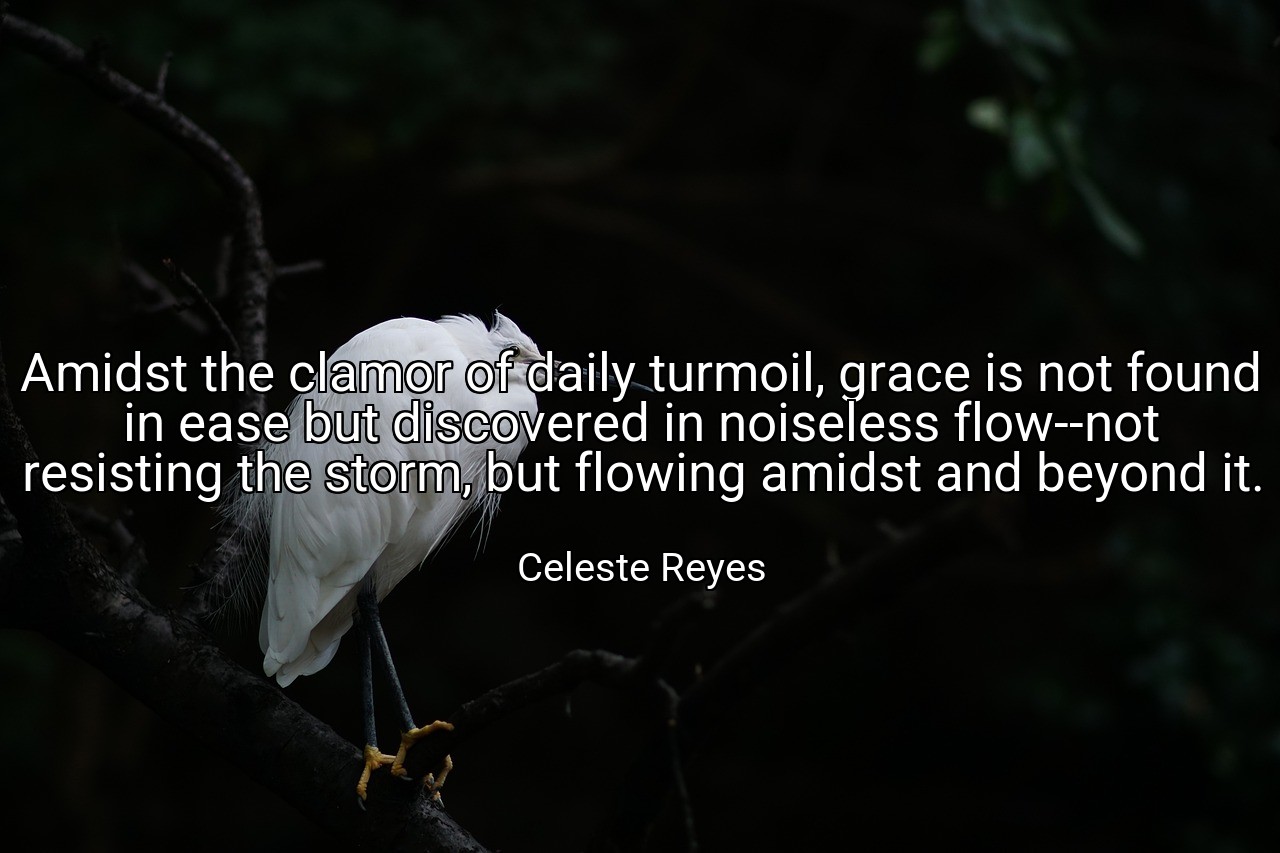 Amidst the clamor of daily turmoil, grace is not found in ease but discovered in noiseless flow--not resisting the storm, but flowing amidst and beyond it. - Celeste Reyes