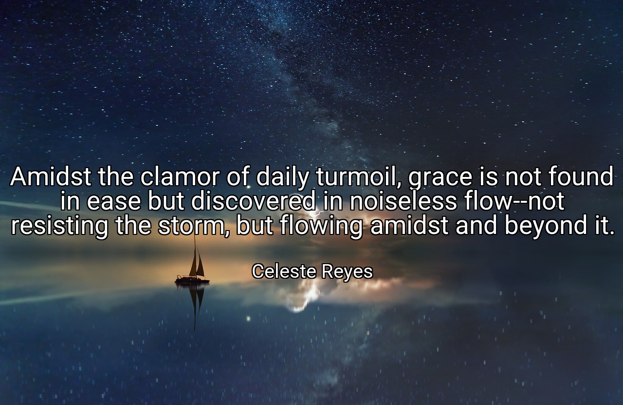 Amidst the clamor of daily turmoil, grace is not found in ease but discovered in noiseless flow--not resisting the storm, but flowing amidst and beyond it. - Celeste Reyes
