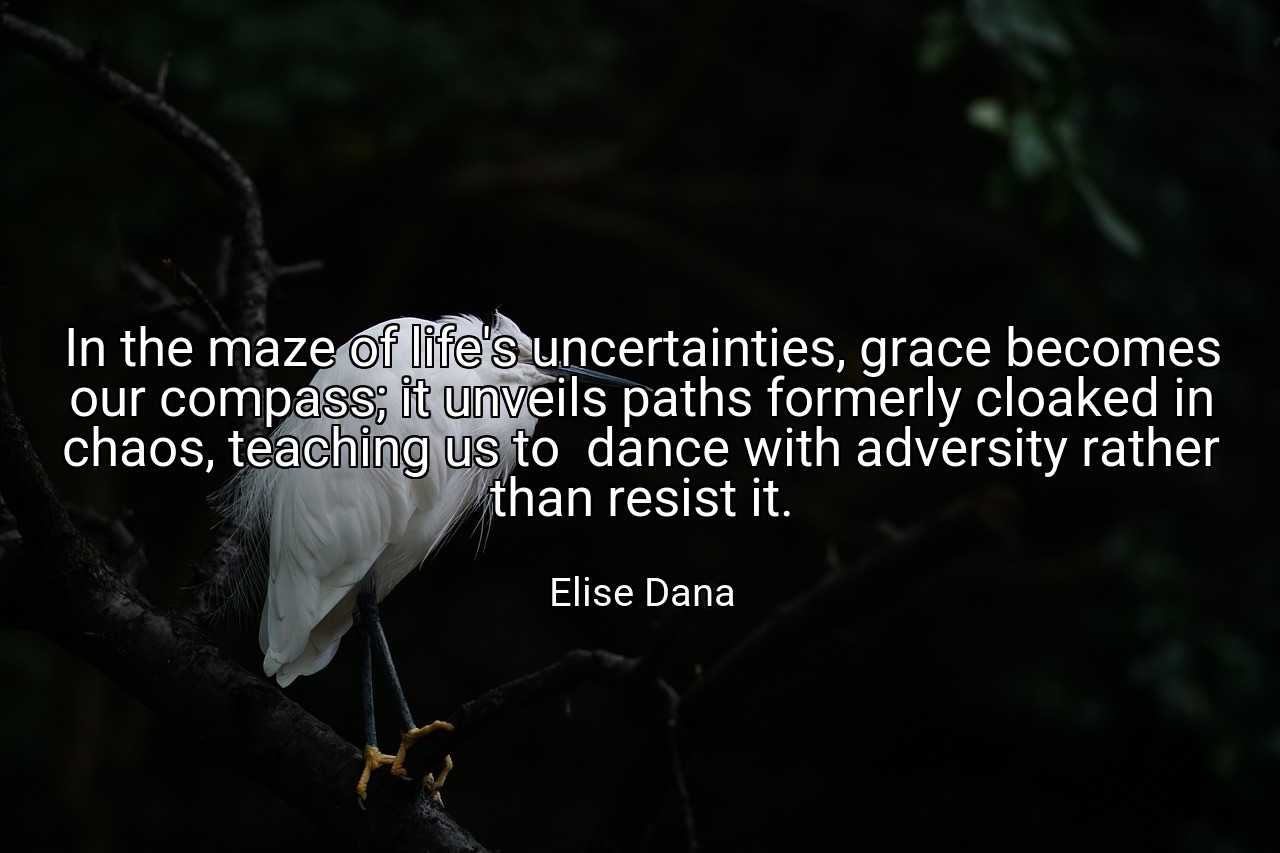 In the maze of life's uncertainties, grace becomes our compass; it unveils paths formerly cloaked in chaos, teaching us to  dance with adversity rather than resist it. - Elise Dana
