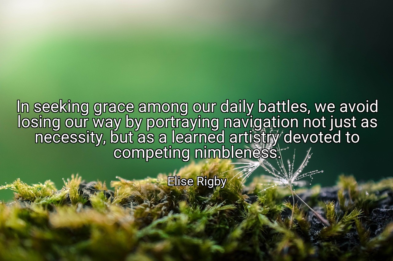 In seeking grace among our daily battles, we avoid losing our way by portraying navigation not just as necessity, but as a learned artistry devoted to competing nimbleness. - Elise Rigby