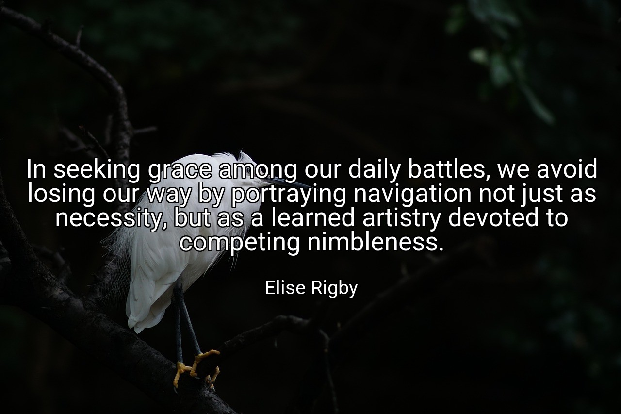 In seeking grace among our daily battles, we avoid losing our way by portraying navigation not just as necessity, but as a learned artistry devoted to competing nimbleness. - Elise Rigby