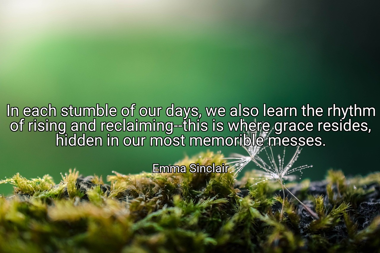 In each stumble of our days, we also learn the rhythm of rising and reclaiming--this is where grace resides, hidden in our most memorible messes. - Emma Sinclair