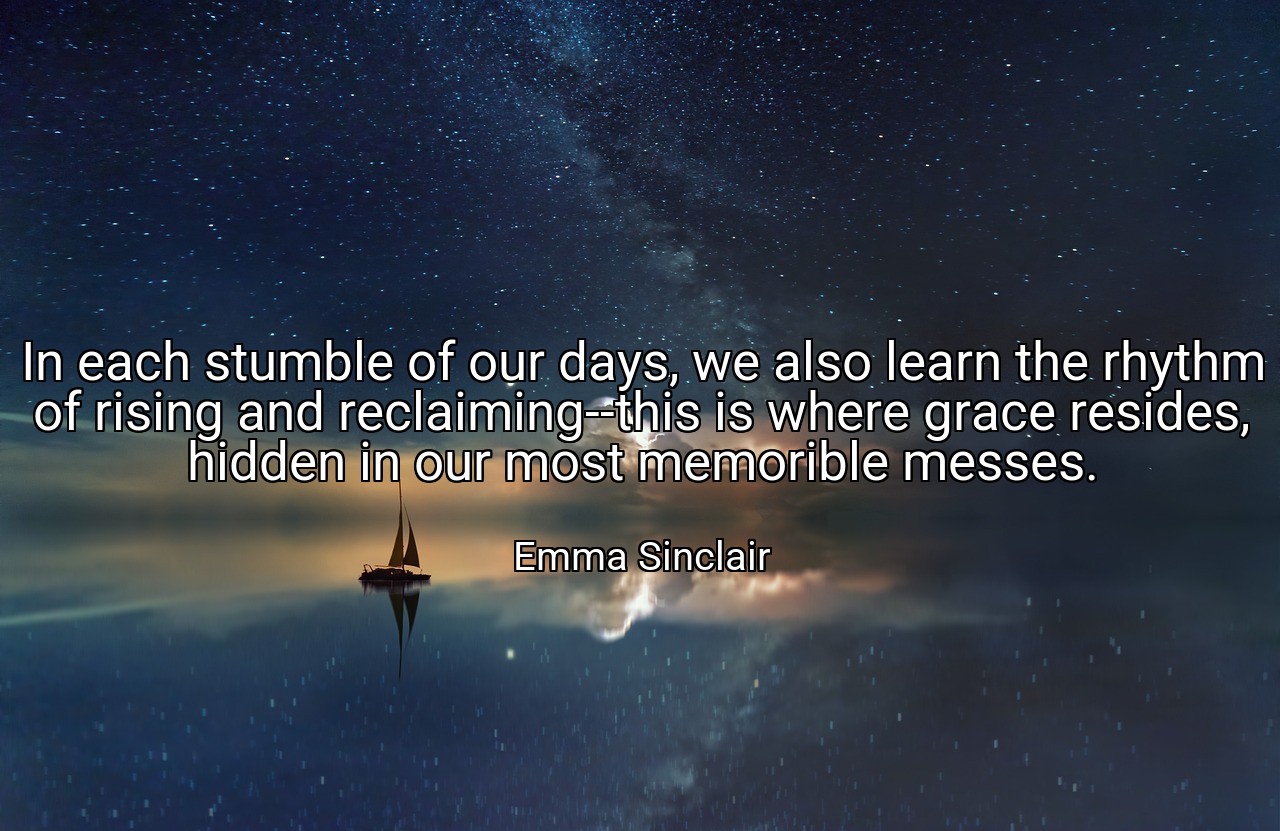 In each stumble of our days, we also learn the rhythm of rising and reclaiming--this is where grace resides, hidden in our most memorible messes. - Emma Sinclair