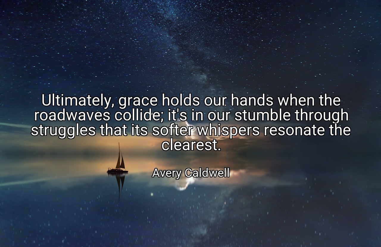 Ultimately, grace holds our hands when the roadwaves collide; it's in our stumble through struggles that its softer whispers resonate the clearest. - Avery Caldwell