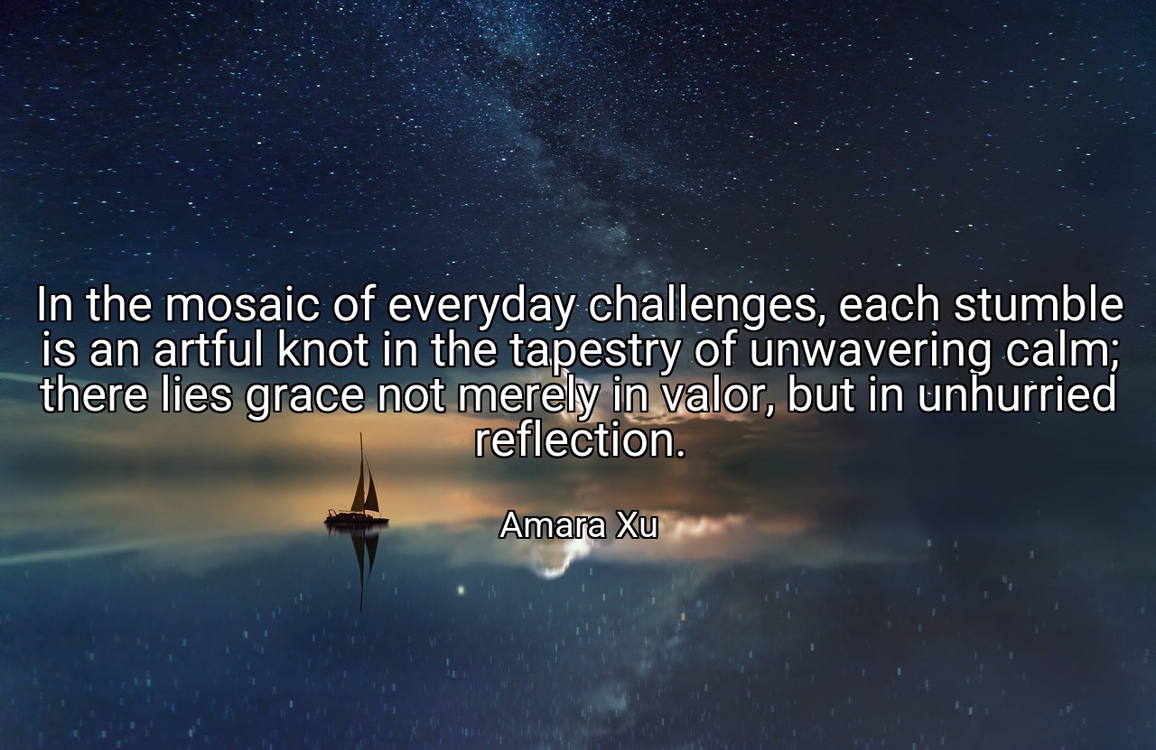 In the mosaic of everyday challenges, each stumble is an artful knot in the tapestry of unwavering calm; there lies grace not merely in valor, but in unhurried reflection. - Amara Xu