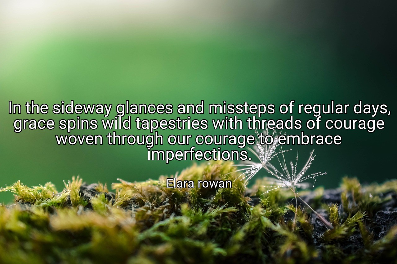 In the sideway glances and missteps of regular days, grace spins wild tapestries with threads of courage woven through our courage to embrace imperfections. - Elara rowan