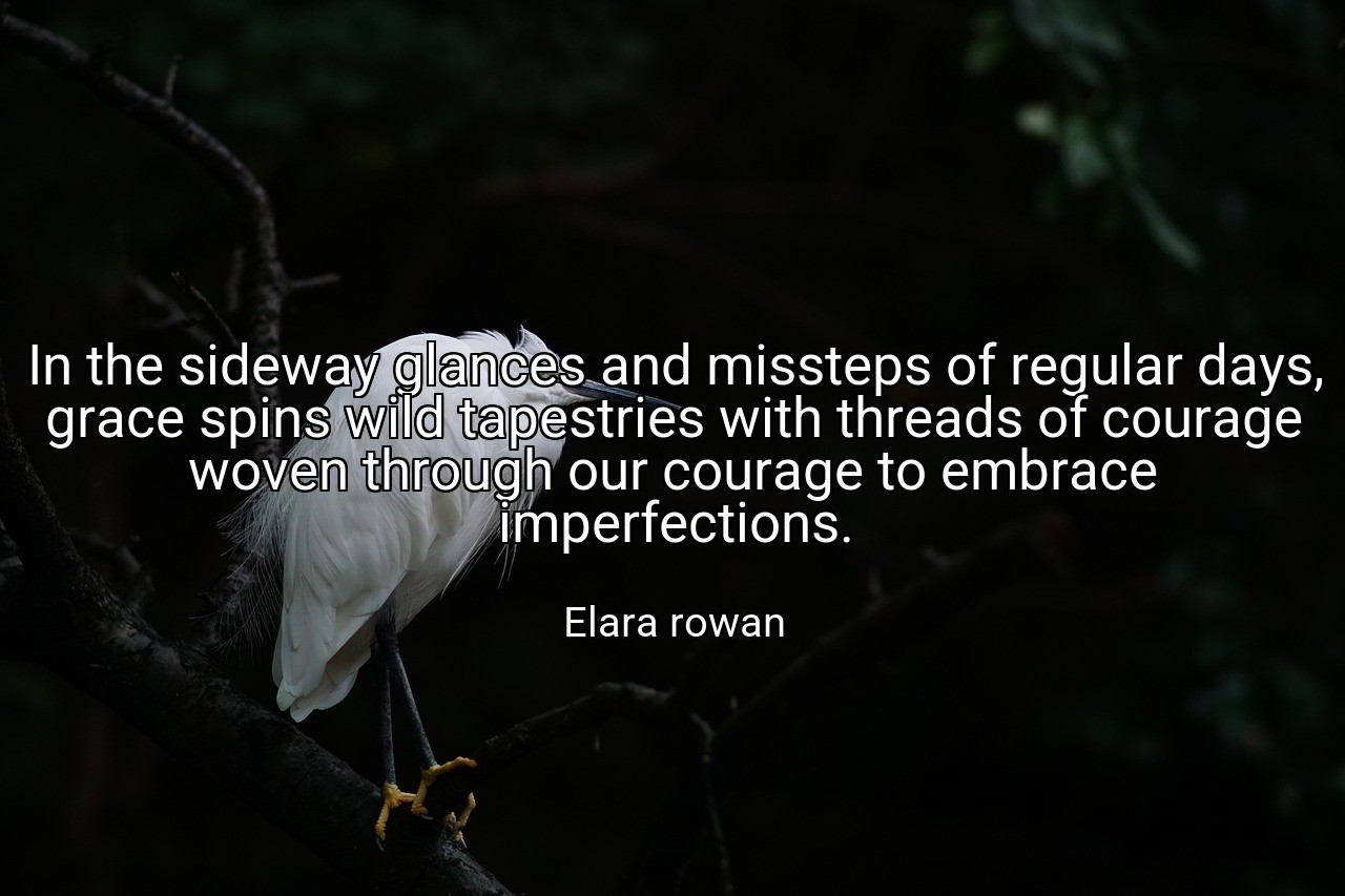 In the sideway glances and missteps of regular days, grace spins wild tapestries with threads of courage woven through our courage to embrace imperfections. - Elara rowan