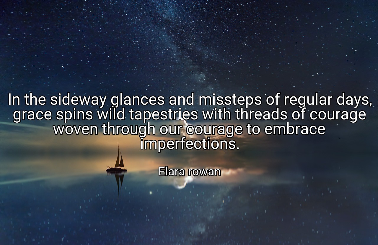 In the sideway glances and missteps of regular days, grace spins wild tapestries with threads of courage woven through our courage to embrace imperfections. - Elara rowan
