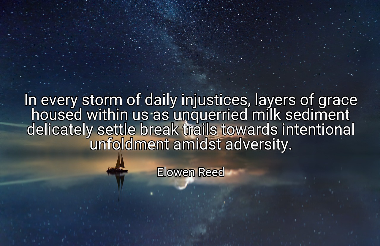 In every storm of daily injustices, layers of grace housed within us as unquerried milk sediment delicately settle break trails towards intentional unfoldment amidst adversity. - Elowen Reed
