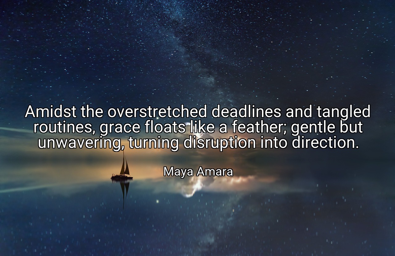 Amidst the overstretched deadlines and tangled routines, grace floats like a feather; gentle but unwavering, turning disruption into direction. - Maya Amara