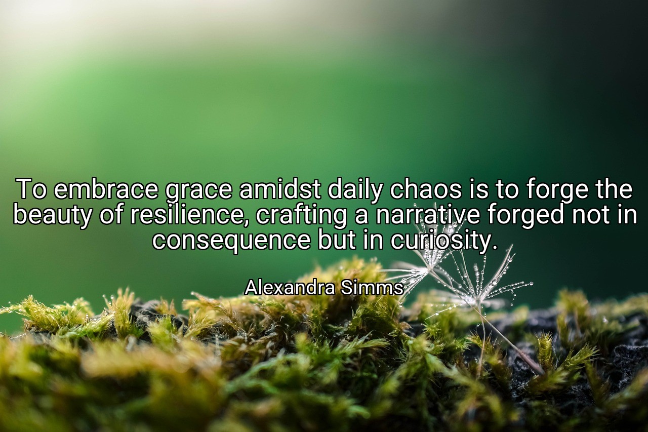 To embrace grace amidst daily chaos is to forge the beauty of resilience, crafting a narrative forged not in consequence but in curiosity. - Alexandra Simms