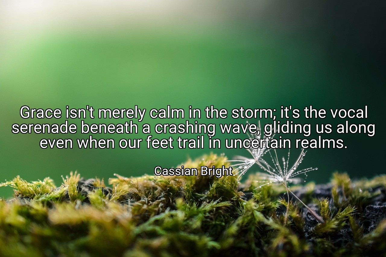 Grace isn't merely calm in the storm; it's the vocal serenade beneath a crashing wave, gliding us along even when our feet trail in uncertain realms. - Cassian Bright
