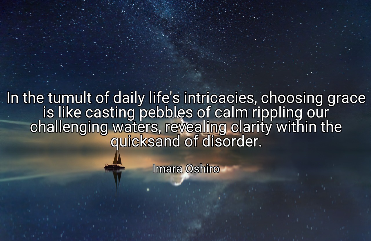 In the tumult of daily life's intricacies, choosing grace is like casting pebbles of calm rippling our challenging waters, revealing clarity within the quicksand of disorder. - Imara Oshiro