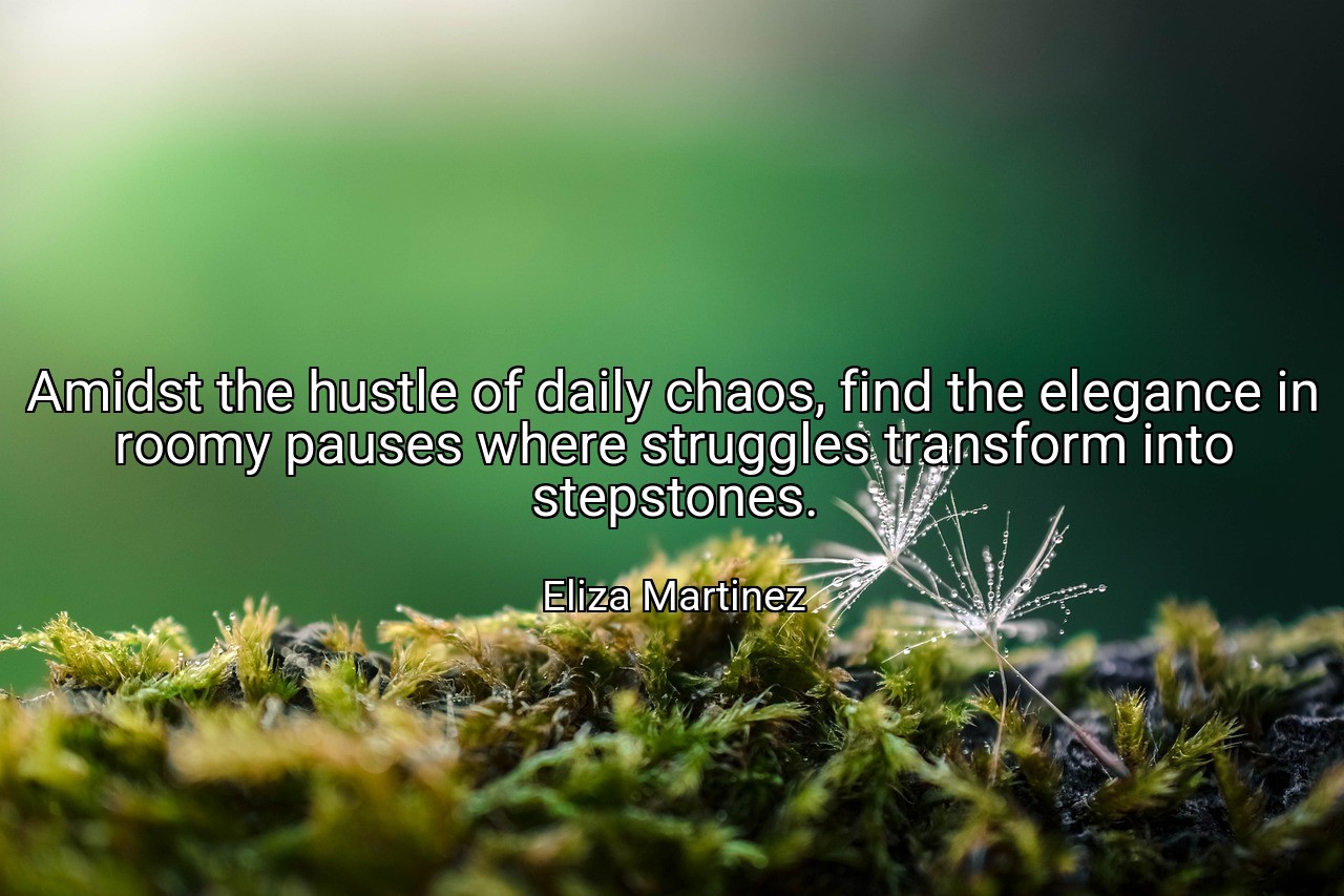 Amidst the hustle of daily chaos, find the elegance in roomy pauses where struggles transform into stepstones. - Eliza Martinez