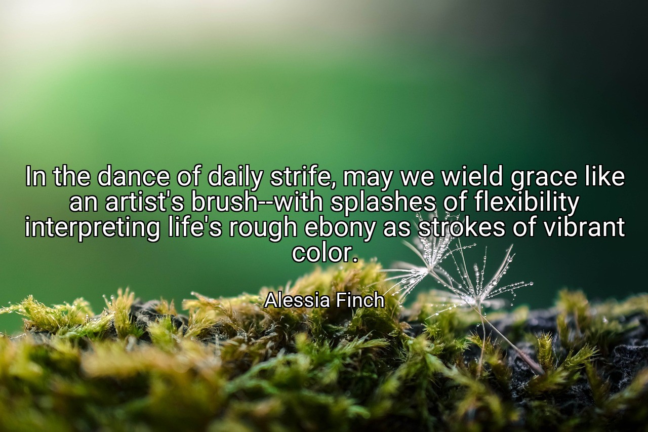 In the dance of daily strife, may we wield grace like an artist's brush--with splashes of flexibility interpreting life's rough ebony as strokes of vibrant color. - Alessia Finch