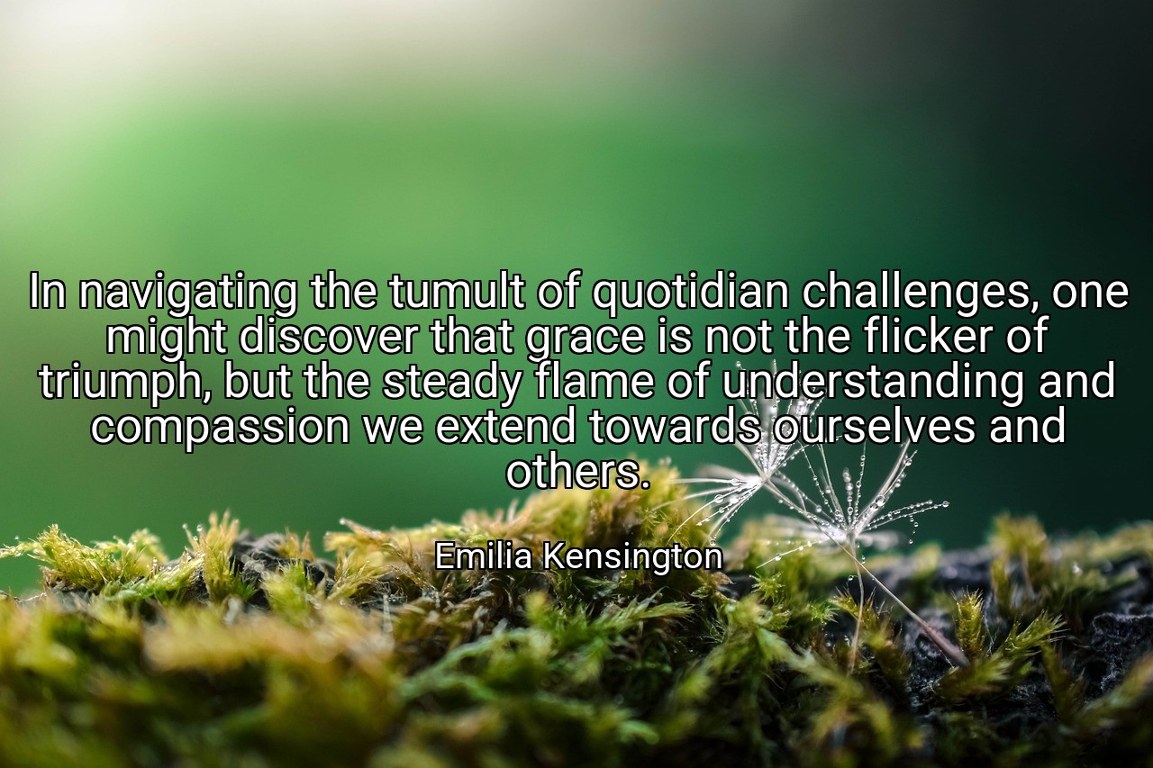 In navigating the tumult of quotidian challenges, one might discover that grace is not the flicker of triumph, but the steady flame of understanding and compassion we extend towards ourselves and others. - Emilia Kensington
