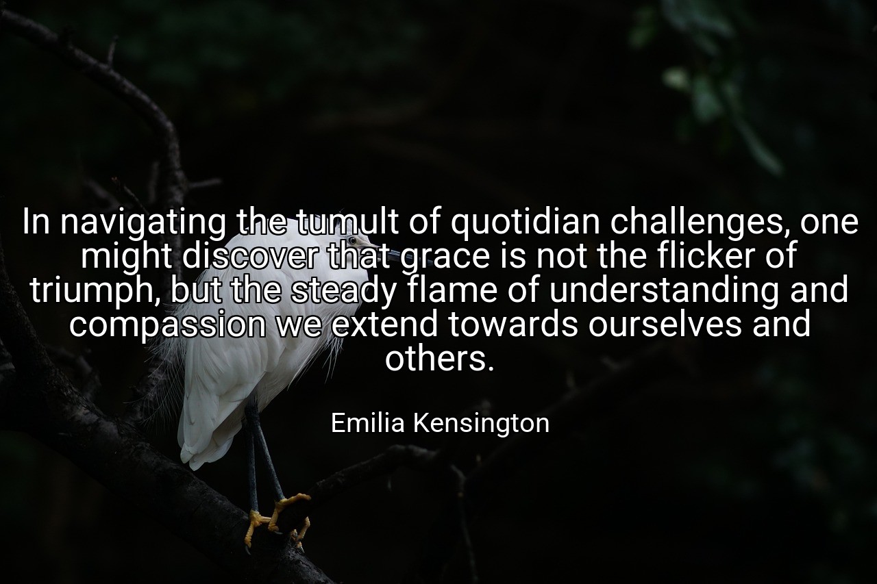 In navigating the tumult of quotidian challenges, one might discover that grace is not the flicker of triumph, but the steady flame of understanding and compassion we extend towards ourselves and others. - Emilia Kensington