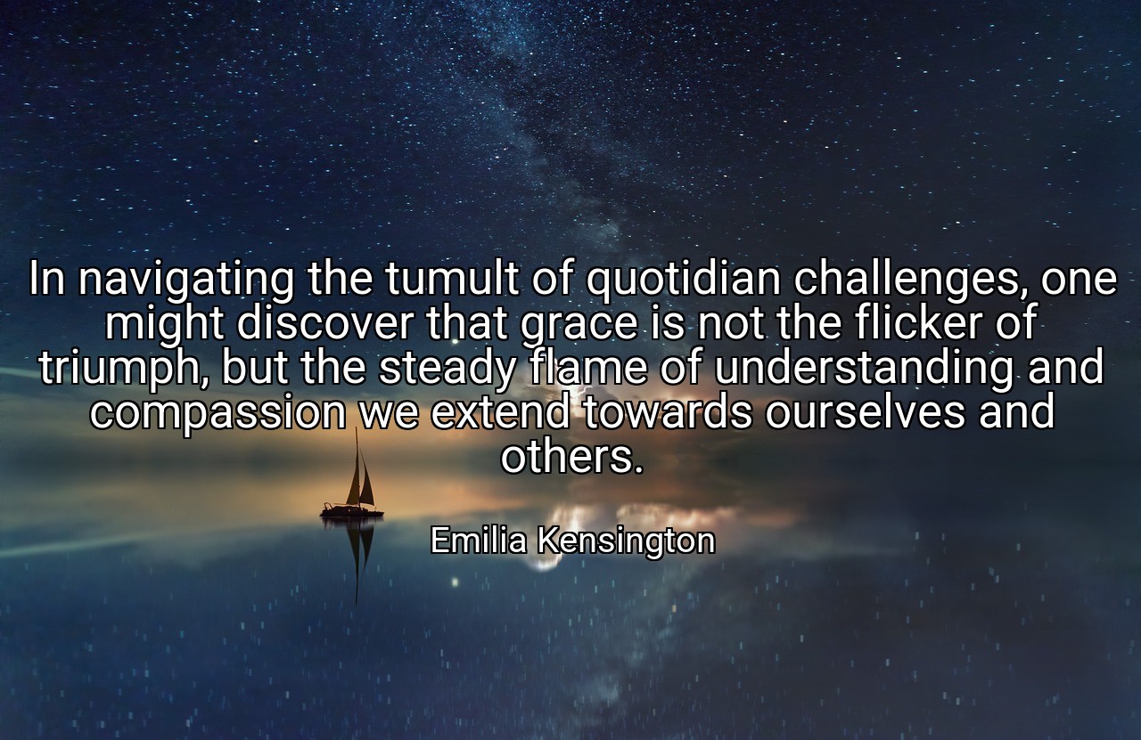 In navigating the tumult of quotidian challenges, one might discover that grace is not the flicker of triumph, but the steady flame of understanding and compassion we extend towards ourselves and others. - Emilia Kensington