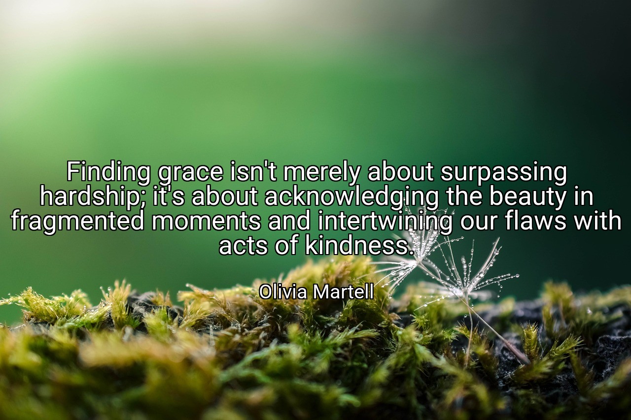 Finding grace isn't merely about surpassing hardship; it's about acknowledging the beauty in fragmented moments and intertwining our flaws with acts of kindness. - Olivia Martell