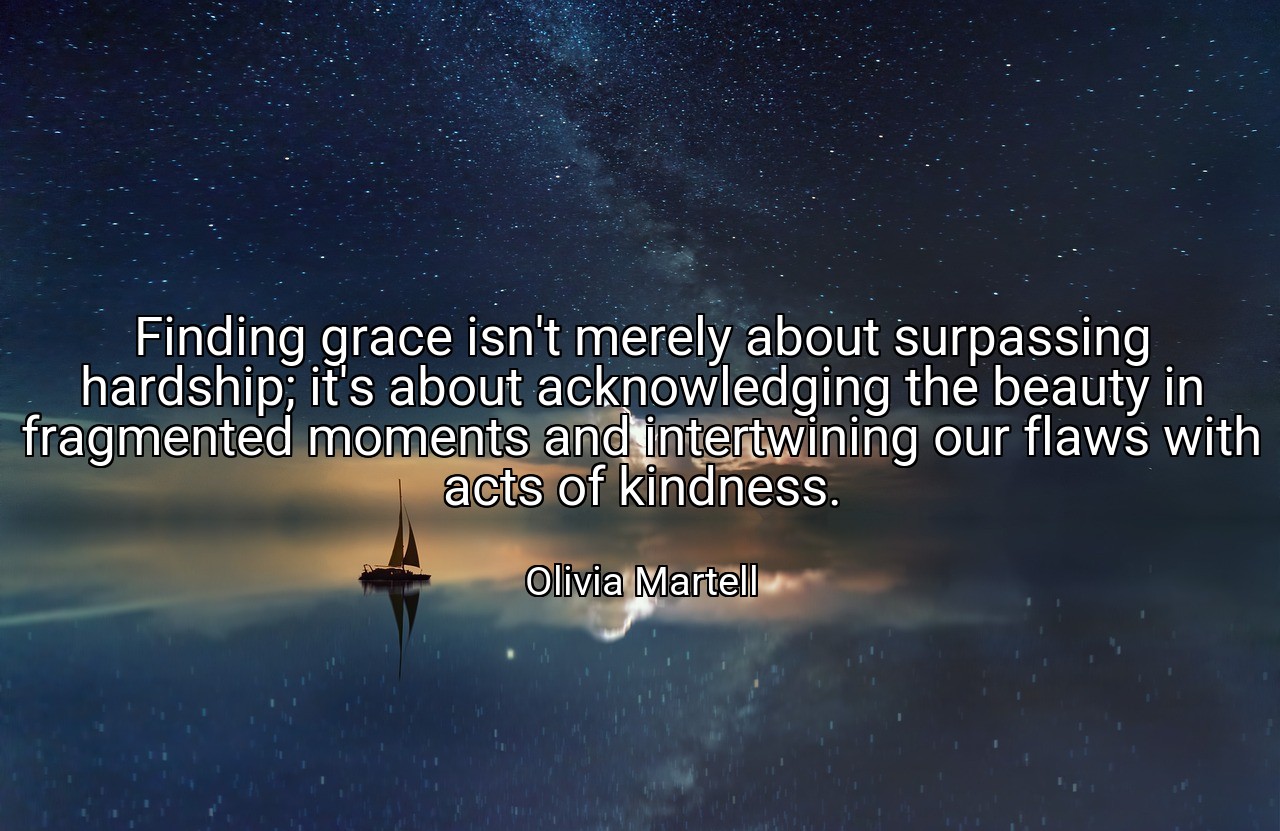 Finding grace isn't merely about surpassing hardship; it's about acknowledging the beauty in fragmented moments and intertwining our flaws with acts of kindness. - Olivia Martell