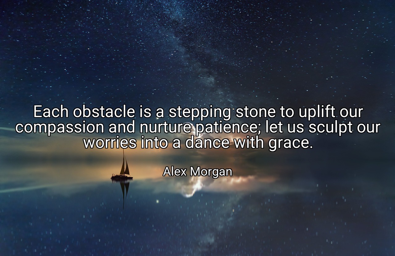 Each obstacle is a stepping stone to uplift our compassion and nurture patience; let us sculpt our worries into a dance with grace. - Alex Morgan