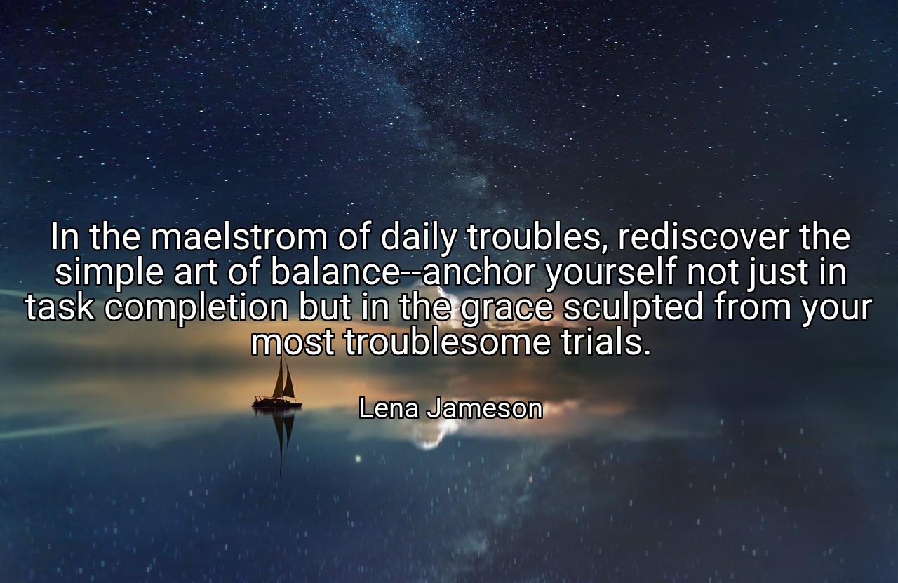 In the maelstrom of daily troubles, rediscover the simple art of balance--anchor yourself not just in task completion but in the grace sculpted from your most troublesome trials. - Lena Jameson