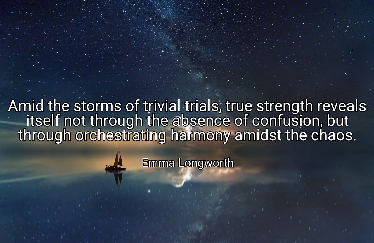 Amid the storms of trivial trials, true strength reveals itself not through the absence of confusion, but through orchestrating harmony amidst the chaos. - Emma Longworth