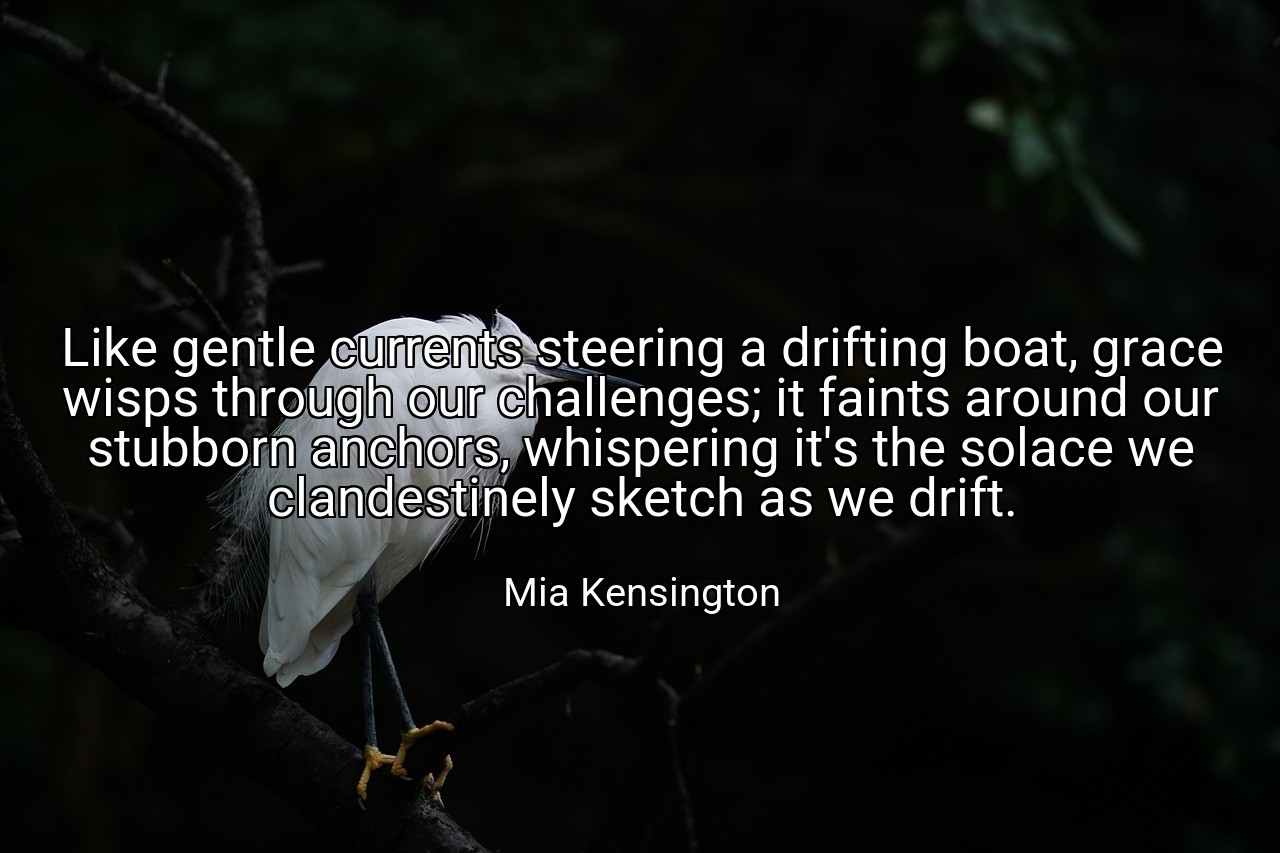 Like gentle currents steering a drifting boat, grace wisps through our challenges; it faints around our stubborn anchors, whispering it's the solace we clandestinely sketch as we drift. - Mia Kensington
