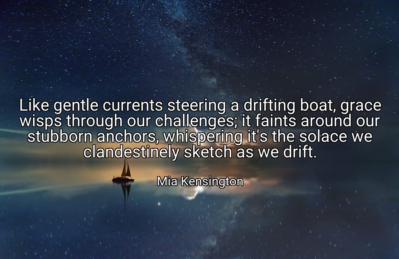 Like gentle currents steering a drifting boat, grace wisps through our challenges; it faints around our stubborn anchors, whispering it's the solace we clandestinely sketch as we drift. - Mia Kensington