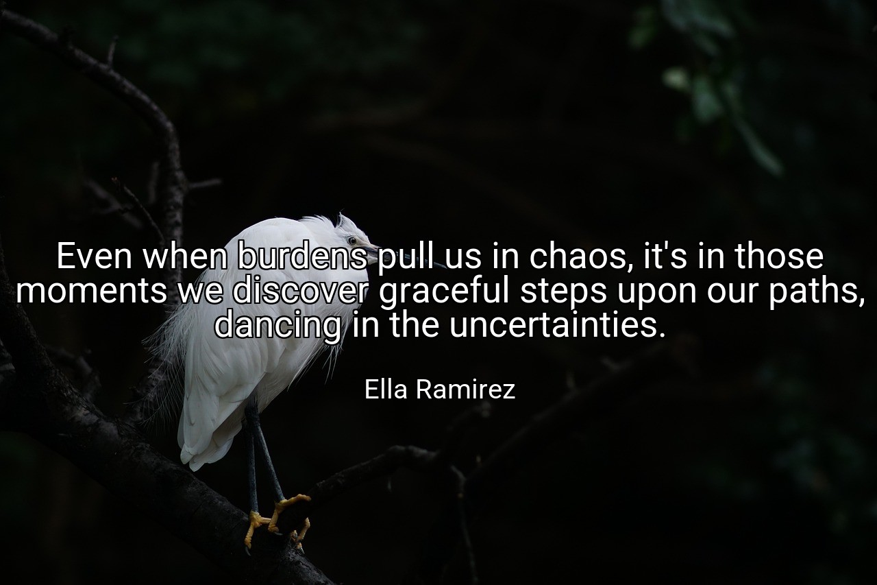Even when burdens pull us in chaos, it's in those moments we discover graceful steps upon our paths, dancing in the uncertainties. - Ella Ramirez