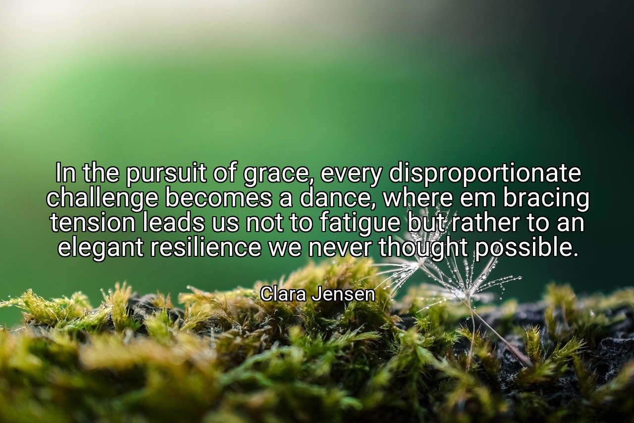 In the pursuit of grace, every disproportionate challenge becomes a dance, where em bracing tension leads us not to fatigue but rather to an elegant resilience we never thought possible. - Clara Jensen