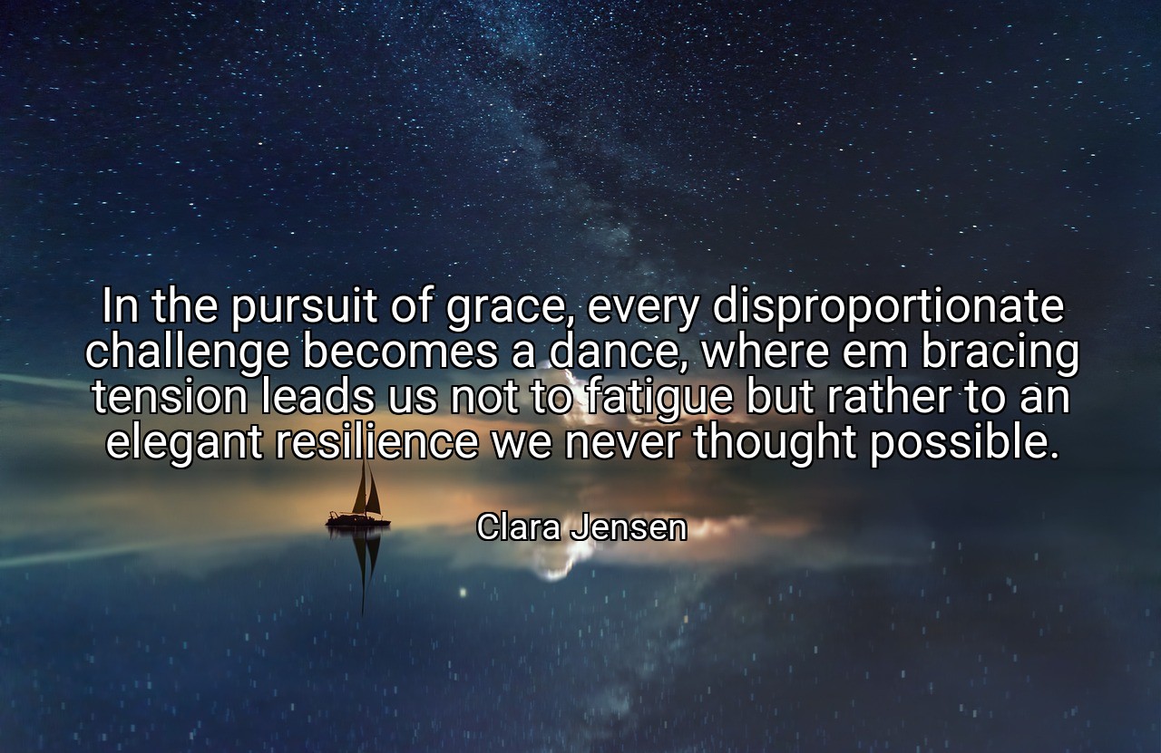 In the pursuit of grace, every disproportionate challenge becomes a dance, where em bracing tension leads us not to fatigue but rather to an elegant resilience we never thought possible. - Clara Jensen