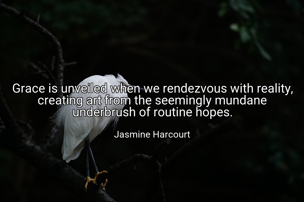 Grace is unveiled when we rendezvous with reality, creating art from the seemingly mundane underbrush of routine hopes. - Jasmine Harcourt