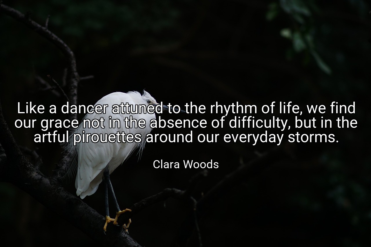 Like a dancer attuned to the rhythm of life, we find our grace not in the absence of difficulty, but in the artful pirouettes around our everyday storms. - Clara Woods