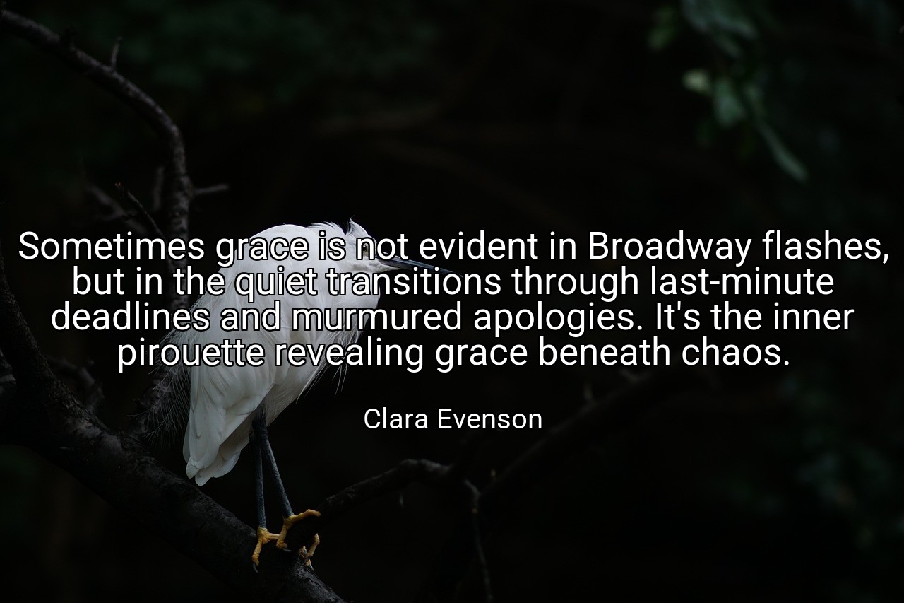 Sometimes grace is not evident in Broadway flashes, but in the quiet transitions through last-minute deadlines and murmured apologies. It's the inner pirouette revealing grace beneath chaos. - Clara Evenson