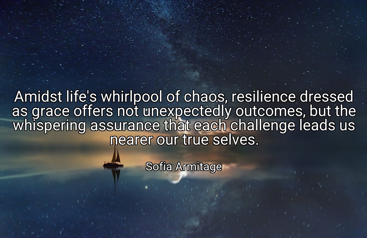 Amidst life's whirlpool of chaos, resilience dressed as grace offers not unexpectedly outcomes, but the whispering assurance that each challenge leads us nearer our true selves. - Sofia Armitage