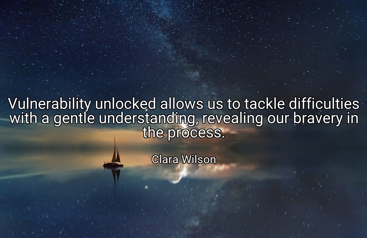 Vulnerability unlocked allows us to tackle difficulties with a gentle understanding, revealing our bravery in the process. - Clara Wilson