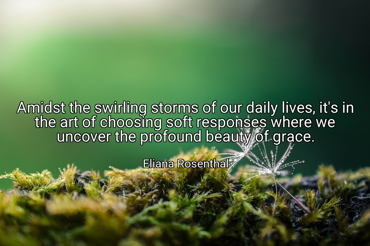 Amidst the swirling storms of our daily lives, it's in the art of choosing soft responses where we uncover the profound beauty of grace. - Eliana Rosenthal